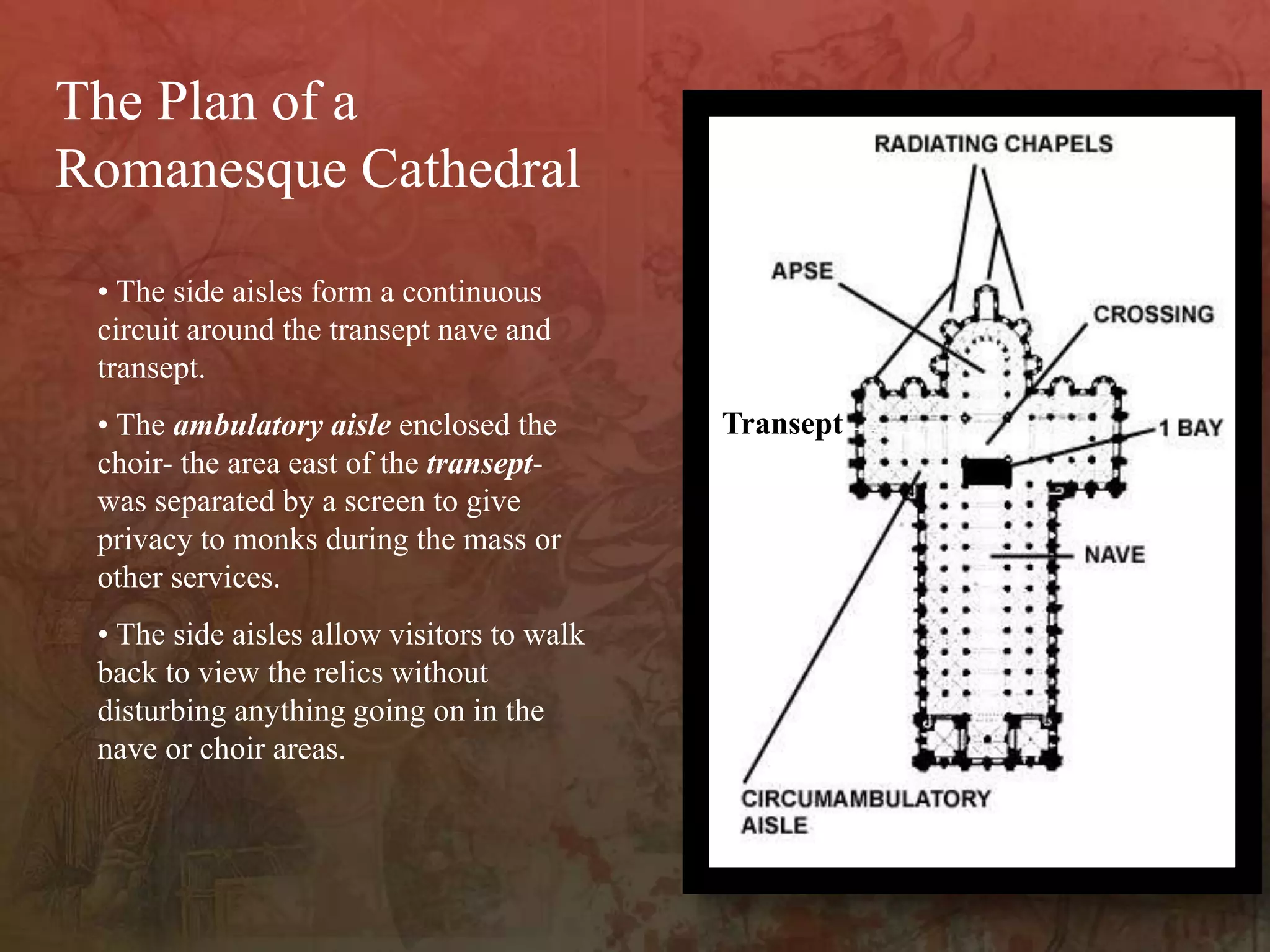 • The side aisles form a continuous
circuit around the transept nave and
transept.
• The ambulatory aisle enclosed the
choir- the area east of the transept-
was separated by a screen to give
privacy to monks during the mass or
other services.
• The side aisles allow visitors to walk
back to view the relics without
disturbing anything going on in the
nave or choir areas.
The Plan of a
Romanesque Cathedral
Transept
 