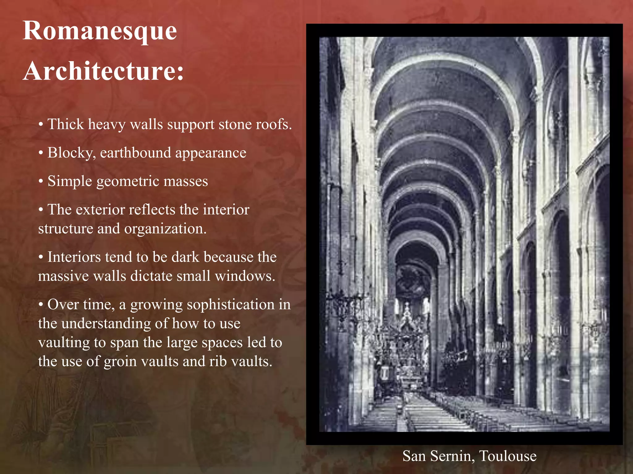 • Thick heavy walls support stone roofs.
• Blocky, earthbound appearance
• Simple geometric masses
• The exterior reflects the interior
structure and organization.
• Interiors tend to be dark because the
massive walls dictate small windows.
• Over time, a growing sophistication in
the understanding of how to use
vaulting to span the large spaces led to
the use of groin vaults and rib vaults.
Romanesque
Architecture:
San Sernin, Toulouse
 
