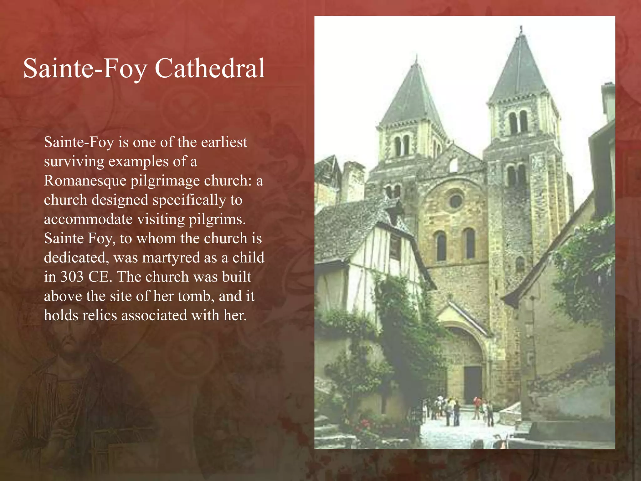 Sainte-Foy is one of the earliest
surviving examples of a
Romanesque pilgrimage church: a
church designed specifically to
accommodate visiting pilgrims.
Sainte Foy, to whom the church is
dedicated, was martyred as a child
in 303 CE. The church was built
above the site of her tomb, and it
holds relics associated with her.
Sainte-Foy Cathedral
 