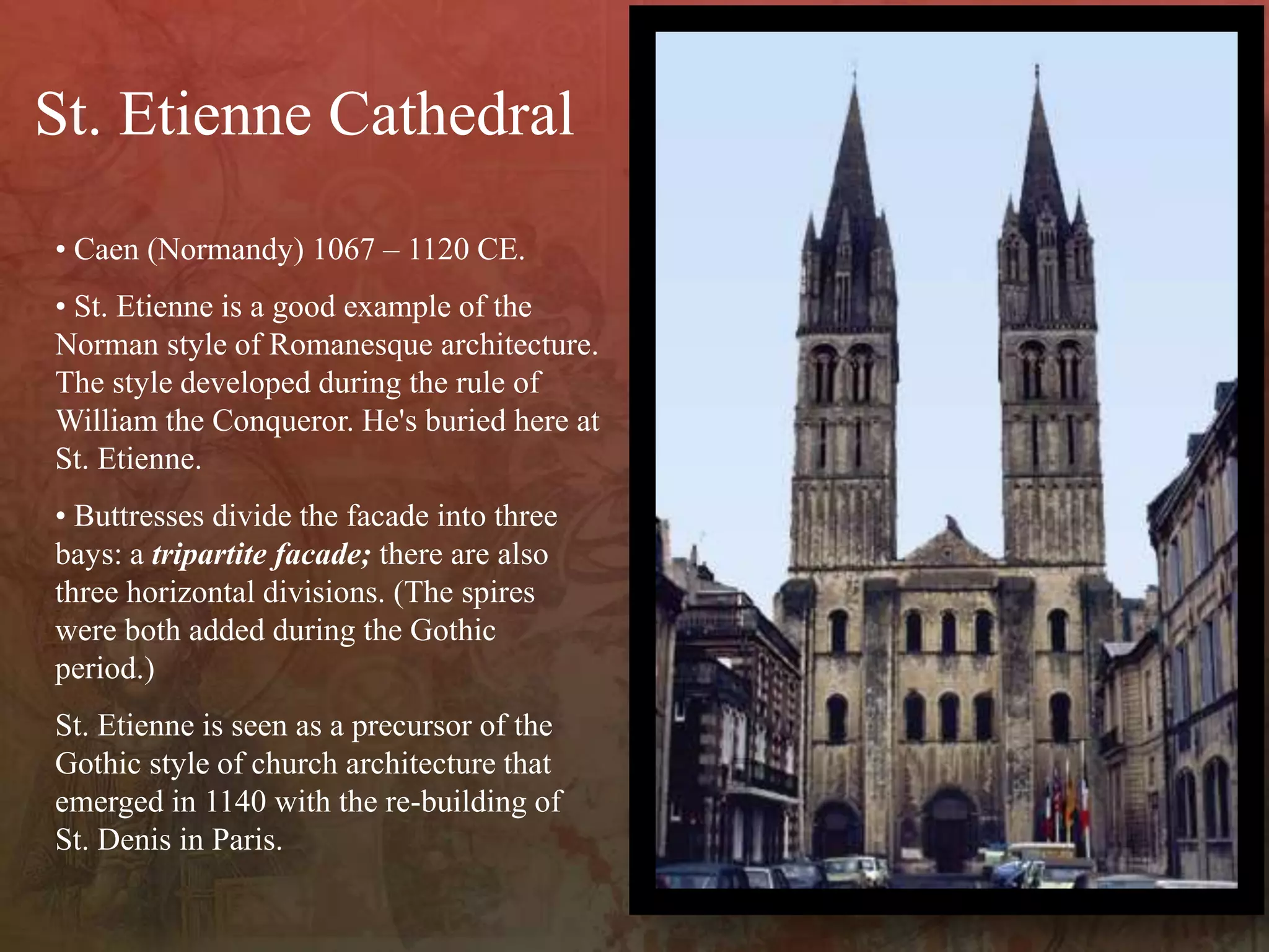 • Caen (Normandy) 1067 – 1120 CE.
• St. Etienne is a good example of the
Norman style of Romanesque architecture.
The style developed during the rule of
William the Conqueror. He's buried here at
St. Etienne.
• Buttresses divide the facade into three
bays: a tripartite facade; there are also
three horizontal divisions. (The spires
were both added during the Gothic
period.)
St. Etienne is seen as a precursor of the
Gothic style of church architecture that
emerged in 1140 with the re-building of
St. Denis in Paris.
St. Etienne Cathedral
 