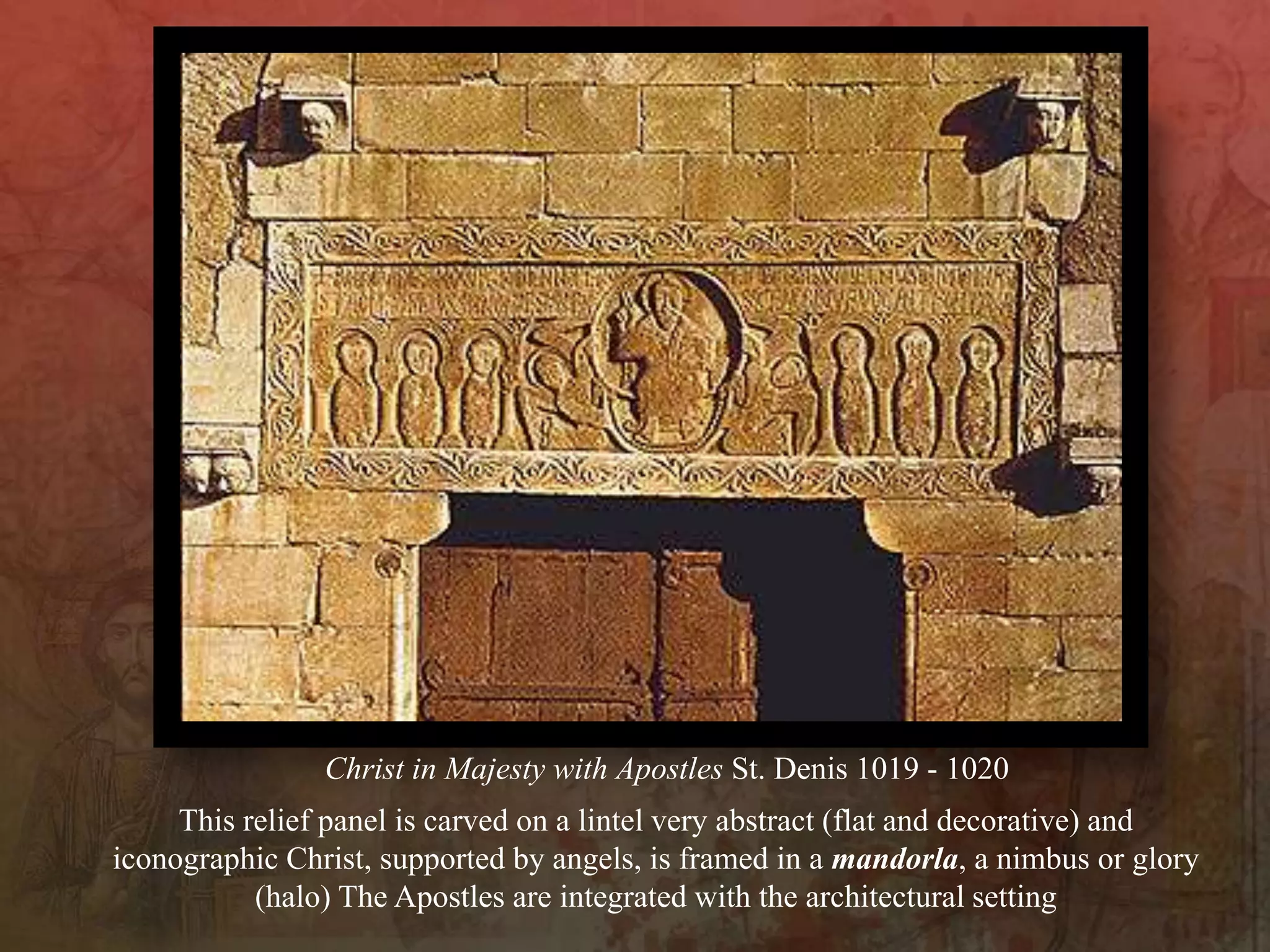 This relief panel is carved on a lintel very abstract (flat and decorative) and
iconographic Christ, supported by angels, is framed in a mandorla, a nimbus or glory
(halo) The Apostles are integrated with the architectural setting
Christ in Majesty with Apostles St. Denis 1019 - 1020
 