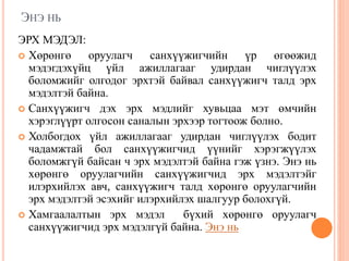 ЭНЭ НЬ
ЭРХ МЭДЭЛ:
 Хөрөнгө оруулагч санхүүжигчийн үр өгөөжид
мэдэгдэхүйц үйл ажиллагааг удирдан чиглүүлэх
боломжийг олгодог эрхтэй байвал санхүүжигч талд эрх
мэдэлтэй байна.
 Санхүүжигч дэх эрх мэдлийг хувьцаа мэт өмчийн
хэрэглүүрт олгосон саналын эрхээр тогтоож болно.
 Холбогдох үйл ажиллагааг удирдан чиглүүлэх бодит
чадамжтай бол санхүүжигчид үүнийг хэрэгжүүлэх
боломжгүй байсан ч эрх мэдэлтэй байна гэж үзнэ. Энэ нь
хөрөнгө оруулагчийн санхүүжигчид эрх мэдэлтэйг
илэрхийлэх авч, санхүүжигч талд хөрөнгө оруулагчийн
эрх мэдэлтэй эсэхийг илэрхийлэх шалгуур болохгүй.
 Хамгаалалтын эрх мэдэл бүхий хөрөнгө оруулагч
санхүүжигчид эрх мэдэлгүй байна. Энэ нь
 