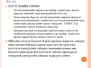 ЭНЭ НЬ
 НЭГТГЭЛИЙН ГОРИМ
a. Толгой компанийн хөрөнгө өр төлбөр, эздийн өмч, орлого
зардлын зүйлсийг охин компанийхтай нэгтгэнэ.
b. Охин компани бүр дэх толгой компанийн хөрөнгө оруулалт
болон охин компанийн эздийн өмч дэх толгой компанийн хувь
хэмжээний дансны үнийг хасаж тэнцүүлнэ. СТОУС 3-Д
гүүдвилийг хэрхэн тооцохыг харуулдаг.
c. Группын аж ахуй нэгжүүдийн хийгдсэн ажил гүйлгээтэй
холбоотой группын дотоод хөрөнгө, өр төлбөр, эзний өмч,
орлого зардал болон мөнгөн гүйлгээг хасна.
 НББ-ийн нэгдсэн бодлого:Хэрэв группын ямар нэг гишүүн
ижил нөхцөл байдалд гарсан адил төстэй гүйлгээнд
нэгтгэсэн санхүүгийн тайланд зөвшөөрөгдснөөс өөр
бодлого ашигласан бол нэгтгэсэн тайлан гаргахдаа уг
гишүүний санхүүгийн тайланд залруулга хийнэ.
 