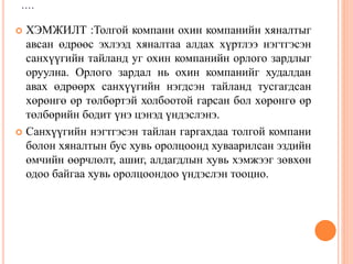 ....
 ХЭМЖИЛТ :Толгой компани охин компанийн хяналтыг
авсан өдрөөс эхлээд хяналтаа алдах хүртлээ нэгтгэсэн
санхүүгийн тайланд уг охин компанийн орлого зардлыг
оруулна. Орлого зардал нь охин компанийг худалдан
авах өдрөөрх санхүүгийн нэгдсэн тайланд тусгагдсан
хөрөнгө өр төлбөртэй холбоотой гарсан бол хөрөнгө өр
төлбөрийн бодит үнэ цэнэд үндэслэнэ.
 Санхүүгийн нэгтгэсэн тайлан гаргахдаа толгой компани
болон хяналтын бус хувь оролцоонд хуваарилсан эздийн
өмчийн өөрчлөлт, ашиг, алдагдлын хувь хэмжээг зөвхөн
одоо байгаа хувь оролцоондоо үндэслэн тооцно.
 