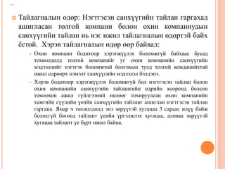 ..
 Тайлагналын өдөр: Нэгтгэсэн санхүүгийн тайлан гаргахад
ашигласан толгой компани болон охин компаниудын
санхүүгийн тайлан нь нэг ижил тайлагналын өдөртэй байх
ёстой. Хэрэв тайлагналын өдөр өөр байвал:
 Охин компани бодитоор хэрэгжүүлэх боломжгүй байхаас бусад
тохиолдолд толгой компанийг уг охин компанийн санхүүгийн
мэдээллийг нэгтгэх боломжтой болгохын тулд толгой комданийхтай
ижил өдрөөрх нэмэлт санхүүгийн мэдээлэл бэлдэнэ.
 Хэрэв бодитоор хэрэгжүүлэх боломжгүй бол нэгтгэсэн тайлан болон
охин компанийн санхүүгийн тайлангийн өдрийн хооронд болсон
томоохон ажил гүйлгээний нөлөөг тохируулсан охин компанийн
хамгийн сүүлийн үеийн санхүүгийн тайланг ашиглан нэгтгэсэн тайлан
гаргана. Ямар ч тохиолдолд энэ зөрүүтэй хугацаа 3 сараас илүү байж
болохгүй бөгөөд тайлант үеийн үргэлжлэх хугацаа, аливаа зөрүүтэй
хугацаа тайлант үе бүрт ижил байна.
 