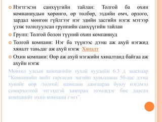  Нэгтгэсэн санхүүгийн тайлан: Толгой ба охин
компаниудын хөрөнгө, өр төлбөр, эздийн өмч, орлого,
зардал мөнгөн гүйлгээг нэг эдийн засгийн нэгж мэтээр
үзэж толилуулсан группийн санхүүгийн тайлан
 Групп: Толгой болон түүний охин компаниуд
 Толгой компани: Нэг ба түүнээс дээш аж ахуй нэгжид
хяналт тавьдаг аж ахуй нэгж Хяналт
 Охин компани: Өөр аж ахуй нэгжийн хяналтанд байгаа аж
ахуйн нэгж
Монгол улсын компанийн тухай хуулийн 6.3 д зааснаар
“Компанийн нийт гаргасан энгийн хувьцааны 50-аас дээш
хувийг өөр /толгой/ компани дангаараа буюу нэгдмэл
сонирхолтой этгээдтэй хамтран эзэмшдэг бие даасан
компанийг охин компани гэнэ”.
 