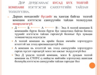 ДОР ДУРДСАНААС БУСАД БҮХ ТОЛГОЙ
КОМПАНИ НЭГТГЭСЭН САНХҮҮГИЙН ТАЙЛАН
ТОЛИЛУУЛНА.
a. Дараах нөхцөлийг бүгдийг нь хангаж байгаа толгой
компани нэгтгэсэн санхүүгийн тайлан толилуулах
шаардлагагүй.
 Д Б A В : Энд А толгой компани Б
компанийн бүрэн болон бүрэн бус хяналтанд байгаа бөгөөд
түүнийг нэгтгэсэн тайлан гаргахгүй болохыг бүх хувьцаа
эзэмшигчидэд мэдэгдсэн
 А толгой компани нь өрийн болон өмчийн хэрэглүүрээ
нээлттэй зах зээлд арилжаалдаггүй бол
 А компани нь нээлттэй зах зээлд санхүүгийн хэрэглүүрээ
гаргах хүсэлт гаргаагүй эсвэл энэ ажлыг эхлүүлээгүй бол
 Энд Д үндсэн толгой компани, эсвэл Б дундын толгой
компани нь СТОУС-д нийцсэн нийтийн хэрэгцээнд ашиглаж
болохуйц нэгтгэсэн санхүүгийн тайлан гаргадаг бол
 