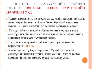 НЭГТГЭСЭН САНХҮҮГИЙН ТАЙЛАН
БЭЛТГЭХ НЯГТЛАН БОДОХ БҮРТГЭЛИЙН
ШААРДЛАГУУД
 Толгой компани нь нэгтгэсэн санхүүгийн тайлан гаргахдаа
ижил төрлийн ажил гүйлгээ болон бусад үйл явдалын
хувьд НББ-ийн нэгдсэн нэг бодлого баримтлах ёстой.
 Санхүүгийн нэгтгэсэн тайланг хөрөнгө оруулагч тал
санхүүжигчийн хяналтыг олж авсан өдрөөс эхлэх бөгөөд
хяналтаа алдах үед дуусгавар болно.
 Нэгтгэсэн санхүүгийн тайлан гаргах удирдамжийг
баримтлана. Энэ нь .... ..
 Хяналтын эрхгүй хувь оролцоо: Үүнийг нэгтгэсэн
санхүүгийн байдлын тайлангийн өмчийн хэсэгт толгой
компанийн эзний өмчөөс тусад нь толилуулна.
 