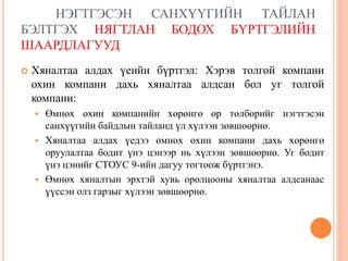 НЭГТГЭСЭН САНХҮҮГИЙН ТАЙЛАН
БЭЛТГЭХ НЯГТЛАН БОДОХ БҮРТГЭЛИЙН
ШААРДЛАГУУД
 Хяналтаа алдах үеийн бүртгэл: Хэрэв толгой компани
охин компани дахь хяналтаа алдсан бол уг толгой
компани:
 Өмнөх охин компанийн хөрөнгө өр төлбөрийг нэгтгэсэн
санхүүгийн байдлын тайланд үл хүлээн зөвшөөрнө.
 Хяналтаа алдах үедээ өмнөх охин компани дахь хөрөнгө
оруулалтаа бодит үнэ цэнээр нь хүлээн зөвшөөрнө. Уг бодит
үнэ цэнийг СТОУС 9-ийн дагуу тогтоож бүртгэнэ.
 Өмнөх хяналтын эрхтэй хувь оролцооны хяналтаа алдсанаас
үүссэн олз гарзыг хүлээн зөвшөөрнө.
 