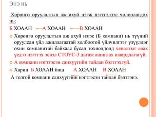 ЭНЭ НЬ
Хөрөнгө оруулалтын аж ахуй нэгж нэгтгэлээс чөлөөлөгдөх
нь:
Б ХОААН А ХОААН В ХОААН
 Хөрөнгө оруулалтын аж ахуй нэгж (Б компани) нь түүний
оруулсан үйл ажиллагаатай холбоотой үйлчилгээг үзүүлдэг
охин компанитай байхаас бусад тохиолдолд хяналтыг авах
үедээ нэгтгэх эсвэл СТОУС-3 дагаж ашиглах шаардлагагүй.
 А компани нэгтгэсэн санхүүгийн тайлан бэлтгэхгүй.
 Харин Б ХОААН биш А ХОААН В ХОААН
А толгой компани санхүүгийн нэгтгэсэн тайлан бэлтгэнэ.
 