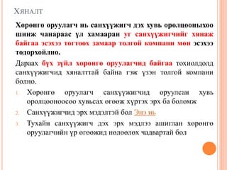 ХЯНАЛТ
Хөрөнгө оруулагч нь санхүүжигч дэх хувь оролцооныхоо
шинж чанараас үл хамааран уг санхүүжигчийг хянаж
байгаа эсэхээ тогтоох замаар толгой компани мөн эсэхээ
тодорхойлно.
Дараах бүх зүйл хөрөнгө оруулагчид байгаа тохиолдолд
санхүүжигчид хяналттай байна гэж үзэн толгой компани
болно.
1. Хөрөнгө оруулагч санхүүжигчид оруулсан хувь
оролцооноосоо хувьсах өгөөж хүртэх эрх ба боломж
2. Санхүүжигчид эрх мэдэлтэй бол Энэ нь
3. Тухайн санхүүжигч дэх эрх мэдлээ ашиглан хөрөнгө
оруулагчийн үр өгөөжид нөлөөлөх чадвартай бол
 