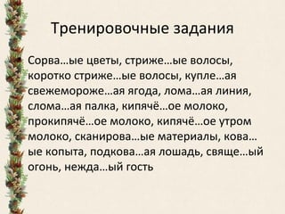 Тренировочные задания
• Сорва…ые цветы, стриже…ые волосы,
коротко стриже…ые волосы, купле…ая
свежемороже…ая ягода, лома…ая линия,
слома…ая палка, кипячё…ое молоко,
прокипячё…ое молоко, кипячё…ое утром
молоко, сканирова…ые материалы, кова…
ые копыта, подкова…ая лошадь, свяще…ый
огонь, нежда…ый гость
 