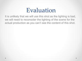 Evaluation
It is unlikely that we will use this shot as the lighting is bad,
we will need to reconsider the lighting of the scene for the
actual production as you can’t see the content of this shot.
 