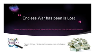 “
”
Endless War has been is Lost
THE WAR OF OUR AGES BETWEEN GOOGLE, YAHOO AND BING HAS BEEN LOST… NOW IT IS TIME TO MOVE FORWARD
Yahoo’s CEO say, “ What a relief, now we can move on to the good
stuff!”
 