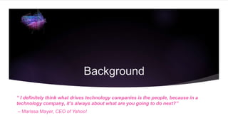 Background
“ I definitely think what drives technology companies is the people, because in a
technology company, it’s always about what are you going to do next?”
– Marissa Mayer, CEO of Yahoo!
 