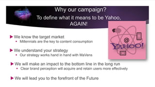 We know the target market
 Millennials are the key to content consumption
 We understand your strategy
 Our strategy works hand in hand with MaVens
 We will make an impact to the bottom line in the long run
 Clear brand perception will acquire and retain users more effectively
 We will lead you to the forefront of the Future
Why our campaign?
To define what it means to be Yahoo,
AGAIN!
 