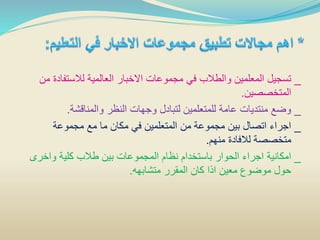 _‫لالستفاد‬ ‫العالمية‬ ‫االخبار‬ ‫مجموعات‬ ‫في‬ ‫والطالب‬ ‫المعلمين‬ ‫تسجيل‬‫من‬ ‫ة‬
‫المتخصصين‬.
_‫والمناقشة‬ ‫النظر‬ ‫وجهات‬ ‫لتبادل‬ ‫للمتعلمين‬ ‫عامة‬ ‫منتديات‬ ‫وضع‬.
_‫مجموعة‬ ‫مع‬ ‫ما‬ ‫مكان‬ ‫في‬ ‫المتعلمين‬ ‫من‬ ‫مجموعة‬ ‫بين‬ ‫اتصال‬ ‫اجراء‬
‫منهم‬ ‫لالفادة‬ ‫متخصصة‬.
_‫واخر‬ ‫كلية‬ ‫طالب‬ ‫بين‬ ‫المجموعات‬ ‫نظام‬ ‫باستخدام‬ ‫الحوار‬ ‫اجراء‬ ‫امكانية‬‫ى‬
‫متشابهه‬ ‫المقرر‬ ‫كان‬ ‫اذا‬ ‫معين‬ ‫موضوع‬ ‫حول‬.
 