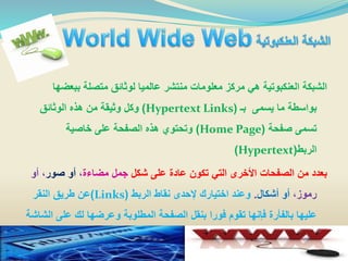 ‫ببعض‬ ‫متصلة‬ ‫لوثائق‬ ‫عالميا‬ ‫منتشر‬ ‫معلومات‬ ‫مركز‬ ‫هي‬ ‫العنكبوتية‬ ‫الشبكة‬‫ها‬
‫بـ‬ ‫يسمى‬ ‫ما‬ ‫بواسطة‬(Hypertext Links)‫الوثائق‬ ‫هذه‬ ‫من‬ ‫وثيقة‬ ‫وكل‬
‫صفحة‬ ‫تسمى‬(Home Page)‫خاصية‬ ‫على‬ ‫الصفحة‬ ‫هذه‬ ‫وتحتوي‬
‫الربط‬(Hypertext)
‫شكل‬ ‫على‬ ‫عادة‬ ‫تكون‬ ‫التي‬ ‫األخرى‬ ‫الصفحات‬ ‫من‬ ‫بعدد‬‫مضاءة‬ ‫جمل‬،‫صور‬ ‫أو‬‫أو‬ ،
،‫رموز‬‫أشكال‬ ‫أو‬.‫الربط‬ ‫نقاط‬ ‫إلحدى‬ ‫اختيارك‬ ‫وعند‬(Links)‫النقر‬ ‫طريق‬ ‫عن‬
‫على‬ ‫لك‬ ‫وعرضها‬ ‫المطلوبة‬ ‫الصفحة‬ ‫بنقل‬ ‫فورا‬ ‫تقوم‬ ‫فإنها‬ ‫بالفأرة‬ ‫عليها‬‫الشاشة‬
 