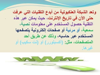 .
‫التي‬ ‫التقنيات‬ ‫أبدع‬ ‫من‬ ‫العنكبوتية‬ ‫الشبكة‬ ‫وتعد‬‫عرفت‬
‫اإلنترنت‬ ‫تاريخ‬ ‫في‬ ‫اآلن‬ ‫حتى‬‫ه‬ ‫عبر‬ ‫يمكن‬ ‫حيث‬ ،‫ذه‬
‫معلومات‬ ‫على‬ ‫المستخدم‬ ‫حصول‬ ‫التقنية‬،‫نصية‬
،‫سمعية‬‫مرئية‬ ‫أو‬‫يتصفح‬ ‫إلكترونية‬ ‫صفحات‬ ‫أو‬‫ها‬
،‫حاسبه‬ ‫عبر‬ ‫المستخدم‬‫أحد‬ ‫طريق‬ ‫عن‬ ‫وذلك‬
‫مثل‬ ،‫المتصفحات‬:(‫أكسبلورر‬)‫أو‬(‫سكيب‬ ‫نت‬)‫أو‬
‫غيرها‬.
 