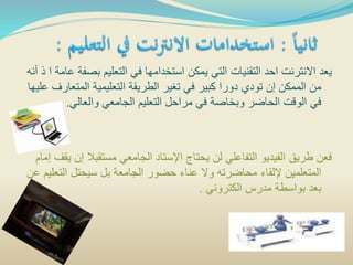 ‫بص‬ ‫التعليم‬ ‫في‬ ‫استخدامها‬ ‫يمكن‬ ‫التي‬ ‫التقنيات‬ ‫احد‬ ‫االنترنت‬ ‫يعد‬‫أنه‬ ‫ذ‬ ‫ا‬ ‫عامة‬ ‫فة‬
‫المتع‬ ‫التعليمية‬ ‫الطريقة‬ ‫تغير‬ ‫في‬ ‫كبير‬ ‫دورا‬ ‫تودي‬ ‫إن‬ ‫الممكن‬ ‫من‬‫عليها‬ ‫ارف‬
‫والعالي‬ ‫الجامعي‬ ‫التعليم‬ ‫مراحل‬ ‫في‬ ‫وبخاصة‬ ‫الحاضر‬ ‫الوقت‬ ‫في‬.
‫مستقبال‬ ‫الجامعي‬ ‫اإلستاد‬ ‫يحتاج‬ ‫لن‬ ‫التفاعلي‬ ‫الفيديو‬ ‫طريق‬ ‫فعن‬‫إمام‬ ‫يقف‬ ‫إن‬
‫الت‬ ‫سيحتل‬ ‫بل‬ ‫الجامعة‬ ‫حضور‬ ‫عناء‬ ‫وال‬ ‫محاضرته‬ ‫إللقاء‬ ‫المتعلمين‬‫عن‬ ‫عليم‬
‫الكتروني‬ ‫مدرس‬ ‫بواسطة‬ ‫بعد‬.
 