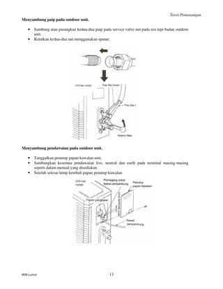Teori Pemasangan
IKM Lumut 13
Menyambung paip pada outdoor unit.
• Sambung atau pasangkan kedua-dua paip pada service valve nut pada sisi tepi badan outdoor
unit.
• Ketatkan kedua-dua nat menggunakan spanar.
Menyambung pendawaian pada outdoor unit.
• Tanggalkan penutup papan kawalan unit.
• Sambungkan kesemua pendawaian live, neutral dan earth pada terminal masing-masing
seperti dalam menual yang disediakan.
• Setelah selesai tutup kembali papan penutup kawalan.
 