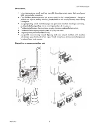 Teori Pemasangan
IKM Lumut 5
Outdoor unit.
• Lokasi pemasangan untuk unit luar mestilah dipastikan angin panas dari pemeluwap
tidak menghala kerumah jiran.
• Cuba jauhkan pemasangan unit luar sejauh mungkin dari rumah jiran dan kalau perlu
jadikan satu ingatan penting iaitu lagi jauh kedudukan unit luar lagi kurang bunyi bising
kedengaran.
• Jika penghadang untuk melindunginya dari pancaran matahari atau hujan dipasang ,
pastikan tiada halangan bagi proses penyingkiran haba di condensor.
• Pastikan tiada binatang dan tumbuhan terjejas oleh penyingkiran haba tersebut.
• Pastikan tiada halangan yang menyekat penyingkiran haba.
• Jangan dipasang terlalu rapat kedinding.
• Jika jumlah outdoor yang banyak dipasang pada satu tempat, pastikan jarak diantara
satu dengan yang lain tidak terlalu rapat. Untuk mengelakan kepanasan melampau dan
kesukaran kerja-kerja service.
Kedudukan pemasangan outdoor unit
 