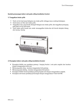 Teori Pemasangan
IKM Lumut 9
Kaedah pemasangan indoor unit pada ceiling installation bracket
1) Tanggalkan intake grille
• Tarik sisi kiri dan kanan bahagian atas intake grille sehingga ianya condong kehadapan.
• Tarik keluar air filter dari intake grille.
• Tanggalkan skru yang berada ditengah bahagian atas intake grille, dan tanggalkan pemegang
pada pada sisi kiri dan kanan.
• Tarik intake grille kearah atas untuk menanggalkan kedua-dua tab bawah daripada lubang
alur masing -masing
2) Pasangkan indoor unit pada ceiling installation bracket
• Pasangkan bebibir atas pendakap gantung ( hanging bracket ) unit pada cangkuk dan laraskan
dengan menggunakan tolok aras.
• Memasang pada siling , laraskan nenggunakan bolt gantung.
• Memasang pada dinding , laraskan menggunakan bolt pelaras.
• Pasangkan bebibir bawah pendakap gantung kepada unit dengan menggunakan cangkuk.
• Pasangkan unit keatas pendakap pemasangan dengan menggunakan 4 butir bolt M8.
 
