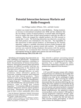 Potential Interaction between Warfarin and
Boldo-Fenugreek
Jean-Philippe Lambert, B.Pharm., M.Sc., and Julie Cormier
A patient was treated with warfarin for atrial fibrillation. During treatment,
an increase in international normalized ratio (INR) and her admission that
she was taking a variety of natural products, to include boldo and fenugreek,
led us to suspect that some of these natural products could alter the effect of
warfarin. When she stopped the culpable products, the INR returned to
normal after 1 week. The herb-drug interaction was observed a second time
after both products were reintroduced a few days later. The imputability of
this interaction to both natural products, as determined by the Naranjo
algorithm, suggests a probable association between boldo-fenugreek and
increased bleeding time in patients treated with warfarin. No undesirable
reaction was reported during telephone discussions with the patient.
Nevertheless, we recommend that clinicians treating patients with
anticoagulant therapy be vigilant when patients also take herbal agents.
(Pharmacotherapy 2001;21(4):509–512)
Identifying and managing drug interactions are
daily challenges to pharmacists. Fundamental
research and clinical experience contribute to
better documentation of known interactions.
However, interactions between drugs and natural
products are difficult to predict, and they are
discussed infrequently in the medical and
pharmaceutical literature. American and
Canadian laws, although different, are quite
permissive where alternative agents are
concerned, including treatment with medicinal
herbs and other natural products. These
substances need not go through the regulation
process to determine efficacy and harmlessness,
as regular drugs do.1, 2
Furthermore, deficiencies
exist with identification and nomenclature of the
products, some of which may contain
impurities.1–3
It is therefore difficult to document
potential interactions between natural products
and drugs. Pharmacists and other clinicians
must be alert to detect undesirable effects when
they identify a patient consuming natural
substances concomitantly with a prescribed drug.
Interactions may be dangerous if the drug in
question has a small therapeutic index.
Interactions implicating warfarin and natural
products have appeared in the literature.4, 5
Case Report
A 67-year-old Caucasian woman with a history
of hypertension was admitted to the hospital after
a diagnosis of de novo atrial fibrillation. She was
referred to our clinic by her cardiologist to begin
warfarin treatment. After reviewing her medical
record and contacting her pharmacy, we
determined that the only prescribed drug she was
taking other than warfarin was metoprolol 50 mg
twice/day. It was difficult to make a precise list of
over-the-counter and natural products consumed
because the patient had some memory confusion.
Before hospitalization, she admitted to taking
several products, such as vitamin C 500 mg/day, a
calcium supplement (unknown dosage), garlic
(which she had stopped taking), and evening
primrose oil. It seemed that she had taken no
other over-the-counter, prescription, or natural
product before the fibrillation episode.
From the Pharmacy Department, CHAUQ, St-Sacrement
Hospital and Faculty of Pharmacy, Laval University, Québec
City, Québec, Canada (both authors).
Address reprint requests to Jean-Philippe Lambert,
CHAUQ, St-Sacrement Hospital, 1050, chemin Ste-Foy,
Québec City, Québec G1S 4L8 Canada.
 