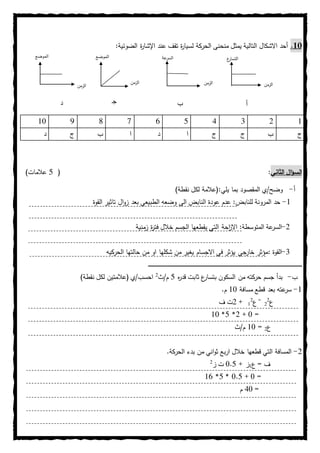 11.‫يمثل‬ ‫التالية‬ ‫االشكال‬ ‫أحد‬‫ل‬ ‫الحركة‬ ‫منحنى‬‫عند‬ ‫تقف‬ ‫ة‬‫ر‬‫سيا‬‫ة‬‫ر‬‫اإلشا‬:‫الضوئية‬
02000876901
‫ج‬‫ب‬‫ج‬‫ج‬‫ا‬‫د‬‫ا‬‫ب‬‫ج‬‫د‬
‫الثاني‬ ‫ال‬‫ؤ‬‫الس‬:(0)‫عالمات‬
‫أ‬-:‫يلي‬ ‫بما‬ ‫المقصود‬ ‫وضح/ي‬)‫نقطة‬ ‫لكل‬ ‫(عالمة‬
0-‫للنابض‬ ‫المرونة‬ ‫حد‬:‫القوة‬ ‫تاثير‬ ‫ال‬‫و‬‫ز‬ ‫بعد‬ ‫الطبيعي‬ ‫وضعه‬ ‫الى‬ ‫النابض‬ ‫عودة‬ ‫عدم‬
2-:‫المتوسطة‬ ‫عة‬‫السر‬‫زمنية‬ ‫ة‬‫ر‬‫فت‬ ‫خالل‬ ‫الجسم‬ ‫يقطعها‬ ‫التي‬ ‫احة‬‫ز‬‫اال‬
0-‫القوة‬:‫الحركيه‬ ‫حالتها‬ ‫من‬ ‫او‬ ‫شكلها‬ ‫من‬ ‫يغير‬ ‫االجسام‬ ‫في‬ ‫يؤثر‬ ‫جي‬‫خار‬ ‫مؤثر‬
‫ــ‬‫ـ‬‫ـ‬‫ـ‬‫ـ‬‫ـ‬‫ـ‬‫ـ‬‫ـ‬‫ـ‬‫ـ‬‫ـ‬‫ـ‬‫ـ‬‫ـ‬‫ـ‬‫ـ‬‫ـ‬‫ـ‬‫ـ‬‫ـ‬‫ـ‬‫ـ‬‫ـ‬‫ـ‬‫ـ‬‫ـ‬‫ـ‬‫ـ‬‫ـ‬‫ـ‬‫ـ‬‫ـ‬‫ـ‬‫ـ‬‫ـ‬‫ـ‬‫ـ‬‫ـ‬‫ـ‬‫ـ‬‫ـ‬‫ـ‬‫ـ‬‫ـ‬‫ـ‬‫ـ‬‫ـ‬‫ـ‬‫ـ‬‫ـ‬‫ـ‬‫ـ‬‫ـ‬‫ـ‬‫ـ‬‫ـ‬‫ـ‬‫ـ‬‫ـ‬‫ـ‬‫ـ‬‫ـ‬‫ـ‬‫ـ‬‫ـ‬‫ـ‬‫ـ‬‫ـ‬‫ـ‬‫ـ‬‫ـ‬‫ـ‬‫ـ‬‫ـ‬‫ـ‬‫ـ‬‫ـ‬‫ـ‬‫ـ‬‫ـ‬‫ـ‬‫ـ‬‫ـ‬‫ـ‬‫ـ‬‫ـ‬‫ـ‬‫ـ‬‫ـ‬‫ـ‬‫ـ‬‫ـ‬‫ـ‬‫ـ‬‫ـ‬‫ـ‬‫ـ‬‫ـ‬‫ـ‬‫ـ‬‫ـ‬‫ـ‬‫ـ‬‫ـ‬‫ـ‬‫ـ‬‫ـ‬‫ـ‬‫ـ‬‫ـ‬‫ـ‬‫ـ‬‫ـ‬‫ـ‬‫ـ‬‫ـ‬‫ـ‬‫ـ‬‫ـ‬‫ـ‬‫ـ‬‫ـ‬‫ـ‬‫ــ‬‫ـ‬‫ـ‬‫ـ‬‫ـ‬‫ـ‬‫ـ‬‫ـ‬‫ـ‬‫ـ‬‫ـ‬‫ـ‬‫ـ‬‫ـ‬‫ـ‬‫ـ‬‫ـ‬‫ـ‬‫ـ‬‫ـ‬‫ـ‬‫ـ‬‫ـ‬‫ـ‬‫ـ‬‫ـ‬‫ـ‬‫ـ‬‫ـ‬‫ـ‬‫ـ‬‫ـ‬‫ـ‬‫ـ‬‫ـ‬‫ـ‬‫ـ‬‫ـ‬‫ـ‬‫ـ‬‫ـ‬‫ـ‬‫ـ‬‫ـ‬‫ـ‬‫ـ‬‫ـ‬‫ـ‬‫ـ‬‫ـ‬‫ـ‬‫ـ‬‫ـ‬‫ـ‬‫ـ‬‫ـ‬‫ـ‬‫ـ‬‫ـ‬‫ـ‬‫ـ‬‫ـ‬‫ـ‬‫ـ‬‫ـ‬‫ـ‬‫ـ‬‫ـ‬‫ـ‬‫ـ‬‫ـ‬‫ـ‬‫ـ‬‫ـ‬‫ـ‬‫ـ‬‫ـ‬‫ـ‬‫ـ‬‫ـ‬‫ـ‬‫ـ‬‫ـ‬‫ـ‬‫ـ‬‫ـ‬‫ـ‬‫ـ‬‫ـ‬‫ـ‬‫ـ‬‫ـ‬‫ـ‬‫ـ‬‫ـ‬‫ـ‬‫ـ‬‫ـ‬‫ـ‬‫ـ‬‫ـ‬‫ـ‬‫ـ‬‫ـ‬‫ـ‬‫ـ‬‫ـ‬‫ـ‬‫ـ‬‫ـ‬‫ـ‬‫ـ‬‫ـ‬‫ـ‬‫ـ‬‫ـ‬‫ـ‬‫ـ‬‫ـ‬‫ـ‬‫ـ‬‫ـ‬‫ـ‬‫ـ‬‫ـ‬‫ـ‬‫ـ‬‫ـ‬‫ـ‬‫ـ‬‫ـ‬‫ـ‬‫ـ‬‫ـ‬‫ـ‬‫ـ‬‫ـ‬‫ـ‬‫ـ‬‫ـ‬‫ـ‬‫ـ‬‫ـ‬‫ـ‬‫ـ‬‫ـ‬‫ـ‬‫ـ‬‫ـ‬‫ـ‬‫ـ‬‫ـ‬‫ـ‬‫ـ‬‫ـ‬‫ـ‬‫ـ‬‫ـ‬‫ـ‬‫ـ‬‫ـ‬‫ـ‬‫ـ‬‫ـ‬
‫ب‬-‫ه‬‫ر‬‫قد‬ ‫ثابت‬ ‫ع‬‫بتسار‬ ‫السكون‬ ‫من‬ ‫حركته‬ ‫جسم‬ ‫بدأ‬0‫م/ث‬2
‫احسب/ي‬)‫نقطة‬ ‫لكل‬ ‫(عالمتين‬
0-‫مسافة‬ ‫قطع‬ ‫بعد‬ ‫عته‬‫سر‬01.‫م‬
‫ع‬2
2
=
‫ع‬2
0+2‫ف‬ ‫ت‬
=1+2*0*01
‫ع‬2=01‫م/ث‬
2-‫خالل‬ ‫قطعها‬ ‫التي‬ ‫المسافة‬‫اني‬‫و‬‫ث‬ ‫اربع‬.‫الحركة‬ ‫بدء‬ ‫من‬
‫ع‬ = ‫ف‬0+ ‫ز‬1.0‫ز‬ ‫ت‬2
=1+1.0*0*08
=01‫م‬
‫الزمن‬‫الزمن‬‫الزمن‬
‫الزمن‬
‫ع‬‫التسار‬‫عة‬‫السر‬‫الموضع‬‫الموضع‬
‫أ‬‫ب‬‫ـ‬‫ج‬‫د‬
 