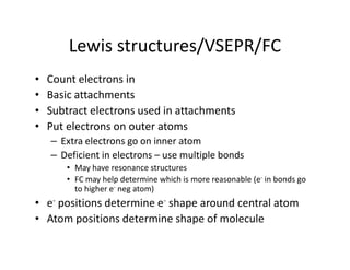 Lewis structures/VSEPR/FC
•   Count electrons in
•   Basic attachments
•   Subtract electrons used in attachments
•   Put electrons on outer atoms
    – Extra electrons go on inner atom
    – Deficient in electrons – use multiple bonds
        • May have resonance structures
        • FC may help determine which is more reasonable (e- in bonds go
          to higher e- neg atom)
• e- positions determine e- shape around central atom
• Atom positions determine shape of molecule
 