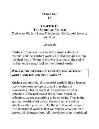 STANDARD
10
CHAPTER 15
THE SPIRITUAL WORLD
Book your flightticket to Vrindavan, the blissful home of
Krishna
Lesson-01
Krishna explains in this chapter to Arjuna about the
material and the spiritual worlds. He also explains to him
the ideal way of living in this world so that at the end of
his life, once can go back to the spiritual world
WHAT IS THE DIFFERENCE BETWEEN THIS MATERIAL
WORLD AND THE SPIRITUAL WORLD?
Krishna explains that this material world is like a banyan
tree whose roots are upwards and branchesare
downwards. This means that this material world is a
reflection of the real tree of the spiritual world. In
reflection, we see everything to be opposite. Thus in the
spiritual world, all of us had desire to serve Krishna
which is called pure love. But the reflection of that pure
love in material world is that we want to serve our own
senses, which means lust. All the relationshipsin spiritual
 