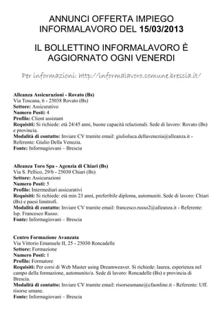 ANNUNCI OFFERTA IMPIEGO
            INFORMALAVORO DEL 15/03/2013

          IL BOLLETTINO INFORMALAVORO È
              AGGIORNATO OGNI VENERDI
    Per informazioni: http://informalavoro.comune.brescia.it/

Alleanza Assicurazioni - Rovato (Bs)
Via Toscana, 6 - 25038 Rovato (Bs)
Settore: Assicurativo
Numero Posti: 4
Profilo: Client assistant
Requisiti: Si richiede: età 24/45 anni, buone capacità relazionali. Sede di lavoro: Rovato (Bs)
e provincia.
Modalità di contatto: Inviare CV tramite email: giulioluca.dellavenezia@alleanza.it -
Referente: Giulio Della Venezia.
Fonte: Informagiovani – Brescia


Alleanza Toro Spa - Agenzia di Chiari (Bs)
Via S. Pellico, 29/b - 25030 Chiari (Bs)
Settore: Assicurazioni
Numero Posti: 5
Profilo: Intermediari assicurativi
Requisiti: Si richiede: età min 23 anni, preferibile diploma, automuniti. Sede di lavoro: Chiari
(Bs) e paesi limitrofi.
Modalità di contatto: Inviare CV tramite email: francesco.russo2@alleanza.it - Referente:
Isp. Francesco Russo.
Fonte: Informagiovani – Brescia


Centro Formazione Avanzata
Via Vittorio Emanuele II, 25 - 25030 Roncadelle
Settore: Formazione
Numero Posti: 1
Profilo: Formatore
Requisiti: Per corsi di Web Master using Dreamweaver. Si richiede: laurea, esperienza nel
campo della formazione, automunito/a. Sede di lavoro: Roncadelle (Bs) e provincia di
Brescia.
Modalità di contatto: Inviare CV tramite email: risorseumane@cfaonline.it - Referente: Uff.
risorse umane.
Fonte: Informagiovani – Brescia
 