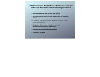 NRI Information: Need to know what the resources are
and where they are located in order to protect them
Information for EAF and EIS, site plan reviews
Saves time during project review, and provides for consistent
reviews
Cumulative impact assessment - Evaluate resources across
property boundaries
Mitigation: effectiveness depends on accurate
identiﬁcationof resources and impacts
Basis for Habitat Assessment Guidelines
Open space planning
 