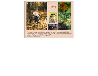 Legacy
“ We have a moral commitment to leave for future generations a livable
environment even perhaps a better one than the one we inherited, certainly
not one that has been further depleted.”
--Amatai Etzioni, “Spirit of Community”
 