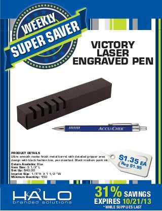 SUPERSAVERWEEKLY
31%SAVINGS
EXPIRES 10/21/13
*WHILE SUPPLIES LAST
VICTORY
LASER
ENGRAVED PEN
$1.35 EAReg $1.95
PRODUCT DETAILS
Ultra smooth matte ﬁnish metal barrel with detailed gripper area
design with black fashion box, pen inserted. Black medium point ink.
Colors Available: Blue
Item Size: 5 1/2" L
Set Up: $40.00
Imprint Size: 1/4"H X 1 1/2 "W
Minimum Quantity: 150
 