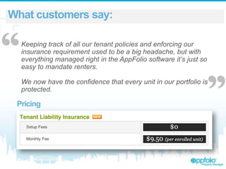 What customers say:

“

Keeping track of all our tenant policies and enforcing our
insurance requirement used to be a big headache, but with
everything managed right in the AppFolio software it’s just so
easy to mandate renters.
We now have the confidence that every unit in our portfolio is
protected.

Pricing

 