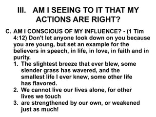 III. AM I SEEING TO IT THAT MY
ACTIONS ARE RIGHT?
C. AM I CONSCIOUS OF MY INFLUENCE? - (1 Tim
4:12) Don't let anyone look down on you because
you are young, but set an example for the
believers in speech, in life, in love, in faith and in
purity.
1. The slightest breeze that ever blew, some
slender grass has wavered, and the
smallest life I ever knew, some other life
has flavored.
2. We cannot live our lives alone, for other
lives we touch
3. are strengthened by our own, or weakened
just as much!
 