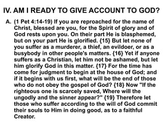 IV. AM I READY TO GIVE ACCOUNT TO GOD?
A. (1 Pet 4:14-19) If you are reproached for the name of
Christ, blessed are you, for the Spirit of glory and of
God rests upon you. On their part He is blasphemed,
but on your part He is glorified. {15} But let none of
you suffer as a murderer, a thief, an evildoer, or as a
busybody in other people's matters. {16} Yet if anyone
suffers as a Christian, let him not be ashamed, but let
him glorify God in this matter. {17} For the time has
come for judgment to begin at the house of God; and
if it begins with us first, what will be the end of those
who do not obey the gospel of God? {18} Now "If the
righteous one is scarcely saved, Where will the
ungodly and the sinner appear?" {19} Therefore let
those who suffer according to the will of God commit
their souls to Him in doing good, as to a faithful
Creator.
 