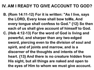 IV. AM I READY TO GIVE ACCOUNT TO GOD?
B. (Rom 14:11-12) For it is written: "As I live, says
the LORD, Every knee shall bow toMe, And
every tongue shall confess to God." {12} So then
each of us shall give account of himself to God.
C. (Heb 4:12-13) For the word of God is living and
powerful, and sharper than any two-edged
sword, piercing even to the division of soul and
spirit, and of joints and marrow, and is a
discerner of the thoughts and intents of the
heart. {13} And there is no creature hidden from
His sight, but all things are naked and open to
the eyes of Him to whom we must give account.
 