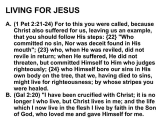 LIVING FOR JESUS
A. (1 Pet 2:21-24) For to this you were called, because
Christ also suffered for us, leaving us an example,
that you should follow His steps: {22} "Who
committed no sin, Nor was deceit found in His
mouth"; {23} who, when He was reviled, did not
revile in return; when He suffered, He did not
threaten, but committed Himself to Him who judges
righteously; {24} who Himself bore our sins in His
own body on the tree, that we, having died to sins,
might live for righteousness; by whose stripes you
were healed.
B. (Gal 2:20) "I have been crucified with Christ; it is no
longer I who live, but Christ lives in me; and the life
which I now live in the flesh I live by faith in the Son
of God, who loved me and gave Himself for me.
 