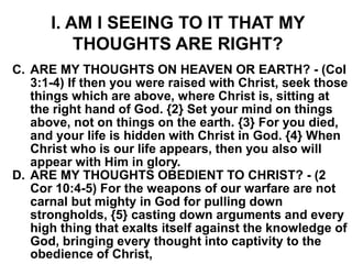 I. AM I SEEING TO IT THAT MY
THOUGHTS ARE RIGHT?
C. ARE MY THOUGHTS ON HEAVEN OR EARTH? - (Col
3:1-4) If then you were raised with Christ, seek those
things which are above, where Christ is, sitting at
the right hand of God. {2} Set your mind on things
above, not on things on the earth. {3} For you died,
and your life is hidden with Christ in God. {4} When
Christ who is our life appears, then you also will
appear with Him in glory.
D. ARE MY THOUGHTS OBEDIENT TO CHRIST? - (2
Cor 10:4-5) For the weapons of our warfare are not
carnal but mighty in God for pulling down
strongholds, {5} casting down arguments and every
high thing that exalts itself against the knowledge of
God, bringing every thought into captivity to the
obedience of Christ,
 
