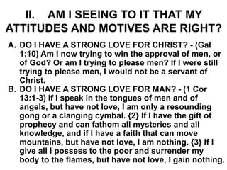 II. AM I SEEING TO IT THAT MY
ATTITUDES AND MOTIVES ARE RIGHT?
A. DO I HAVE A STRONG LOVE FOR CHRIST? - (Gal
1:10) Am I now trying to win the approval of men, or
of God? Or am I trying to please men? If I were still
trying to please men, I would not be a servant of
Christ.
B. DO I HAVE A STRONG LOVE FOR MAN? - (1 Cor
13:1-3) If I speak in the tongues of men and of
angels, but have not love, I am only a resounding
gong or a clanging cymbal. {2} If I have the gift of
prophecy and can fathom all mysteries and all
knowledge, and if I have a faith that can move
mountains, but have not love, I am nothing. {3} If I
give all I possess to the poor and surrender my
body to the flames, but have not love, I gain nothing.
 