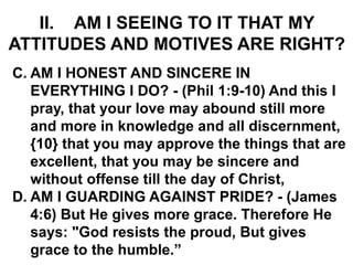 II. AM I SEEING TO IT THAT MY
ATTITUDES AND MOTIVES ARE RIGHT?
C. AM I HONEST AND SINCERE IN
EVERYTHING I DO? - (Phil 1:9-10) And this I
pray, that your love may abound still more
and more in knowledge and all discernment,
{10} that you may approve the things that are
excellent, that you may be sincere and
without offense till the day of Christ,
D. AM I GUARDING AGAINST PRIDE? - (James
4:6) But He gives more grace. Therefore He
says: "God resists the proud, But gives
grace to the humble.”
 
