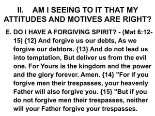 II. AM I SEEING TO IT THAT MY
ATTITUDES AND MOTIVES ARE RIGHT?
E. DO I HAVE A FORGIVING SPIRIT? - (Mat 6:12-
15) {12} And forgive us our debts, As we
forgive our debtors. {13} And do not lead us
into temptation, But deliver us from the evil
one. For Yours is the kingdom and the power
and the glory forever. Amen. {14} "For if you
forgive men their trespasses, your heavenly
Father will also forgive you. {15} "But if you
do not forgive men their trespasses, neither
will your Father forgive your trespasses.
 