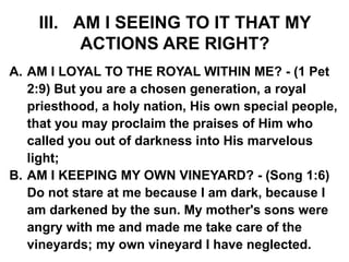 III. AM I SEEING TO IT THAT MY
ACTIONS ARE RIGHT?
A. AM I LOYAL TO THE ROYAL WITHIN ME? - (1 Pet
2:9) But you are a chosen generation, a royal
priesthood, a holy nation, His own special people,
that you may proclaim the praises of Him who
called you out of darkness into His marvelous
light;
B. AM I KEEPING MY OWN VINEYARD? - (Song 1:6)
Do not stare at me because I am dark, because I
am darkened by the sun. My mother's sons were
angry with me and made me take care of the
vineyards; my own vineyard I have neglected.
 