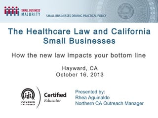 The Healthcare Law and California
Small Businesses
How the new law impacts your bottom line
Hayward, CA
October 16, 2013
Presented by:
Rhea Aguinaldo
Northern CA Outreach Manager

 