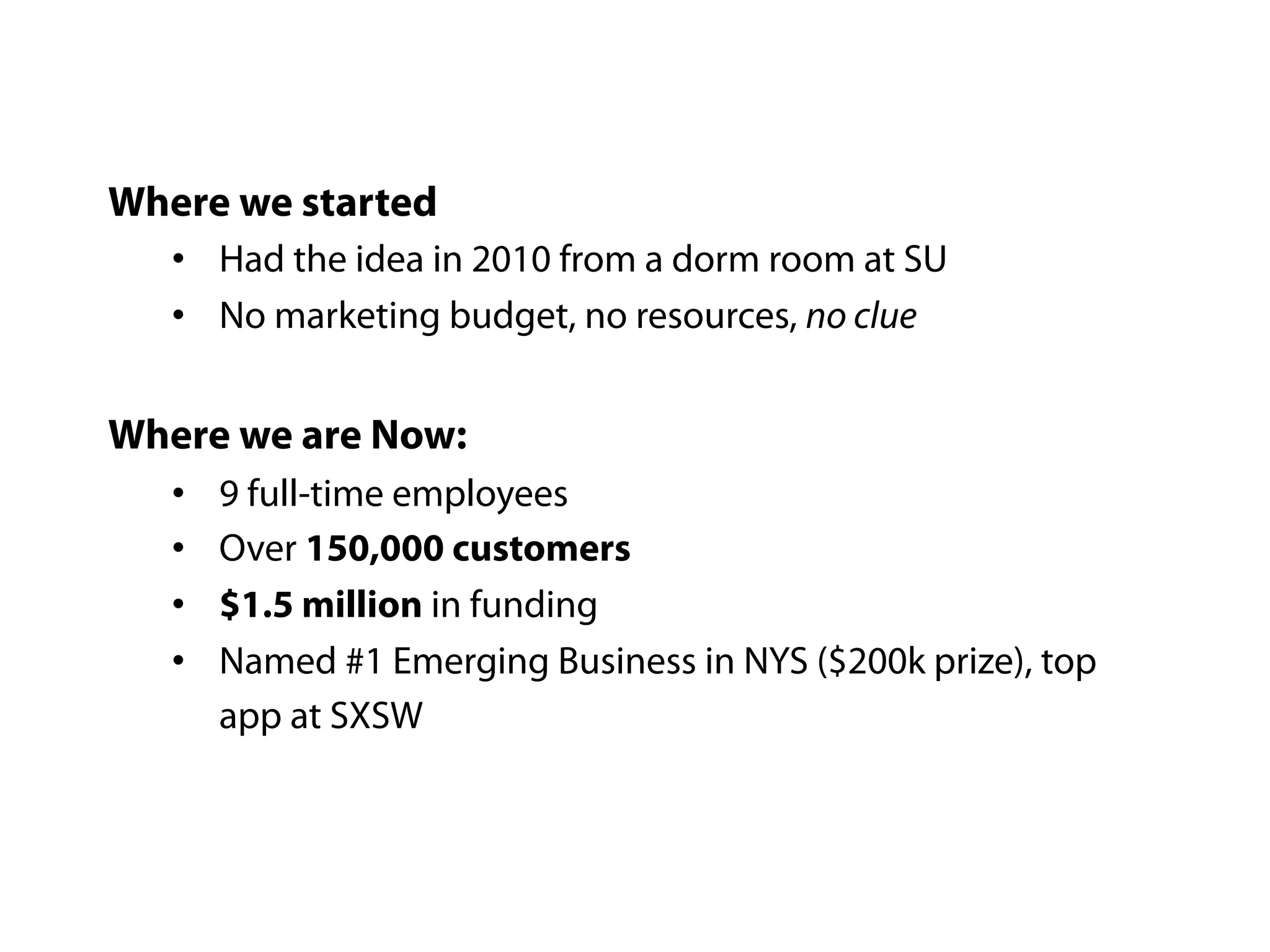 Where we started
   • Had the idea in 2010 from a dorm room at SU
   • No marketing budget, no resources, no clue

Where we are Now:
   •   9 full-time employees
   •   Over 150,000 customers
   •   $1.5 million in funding
   •   Named #1 Emerging Business in NYS ($200k prize), top
       app at SXSW
 