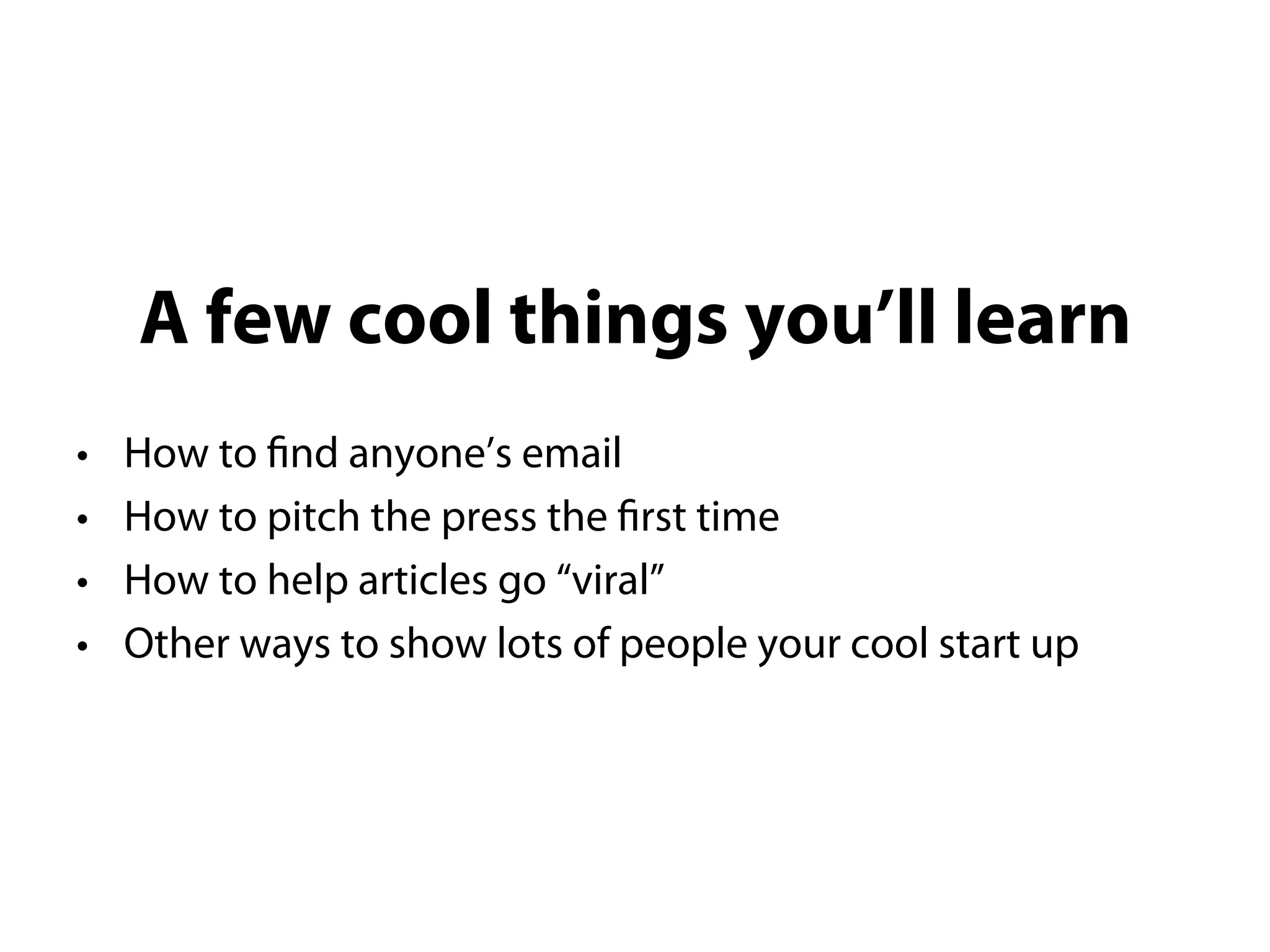 A few cool things you’ll learn
• How to find anyone’s email
• How to pitch the press the first time
• How to help articles go “viral”
• Other ways to show lots of people your cool start up
 