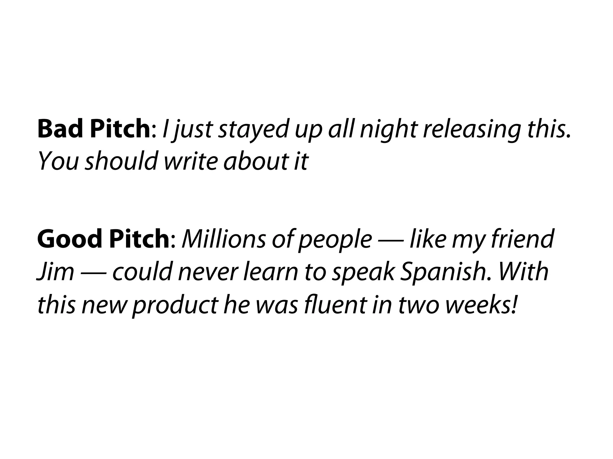 Bad Pitch: I just stayed up all night releasing this.
You should write about it

Good Pitch: Millions of people — like my friend
Jim — could never learn to speak Spanish. With
this new product he was fluent in two weeks!
 