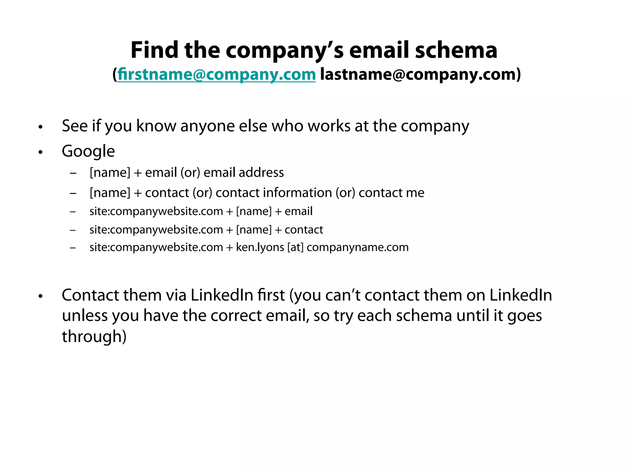 Find the company’s email schema
             (firstname@company.com lastname@company.com)

•   See if you know anyone else who works at the company
•   Google
     – [name] + email (or) email address
     – [name] + contact (or) contact information (or) contact me
     –   site:companywebsite.com + [name] + email
     –   site:companywebsite.com + [name] + contact
     –   site:companywebsite.com + ken.lyons [at] companyname.com



•   Contact them via LinkedIn first (you can’t contact them on LinkedIn
    unless you have the correct email, so try each schema until it goes
    through)
 